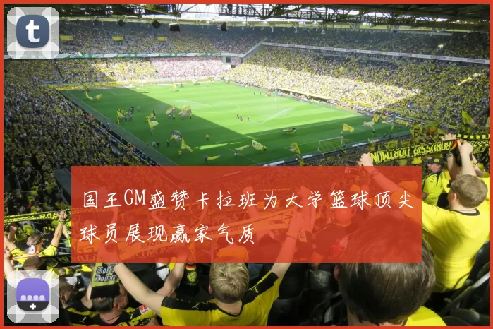 国王GM盛赞卡拉班为大学篮球顶尖球员展现赢家气质