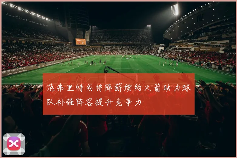 范弗里特或将降薪续约火箭助力球队补强阵容提升竞争力