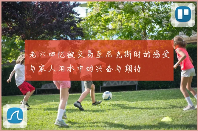 老六回忆被交易至尼克斯时的感受与家人泪水中的兴奋与期待