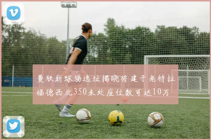 曼联新球场选址揭晓将建于老特拉福德西北350米处座位数可达10万