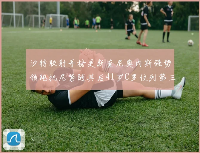 沙特联射手榜更新奎尼奥内斯强势领跑托尼紧随其后41岁C罗位列第三